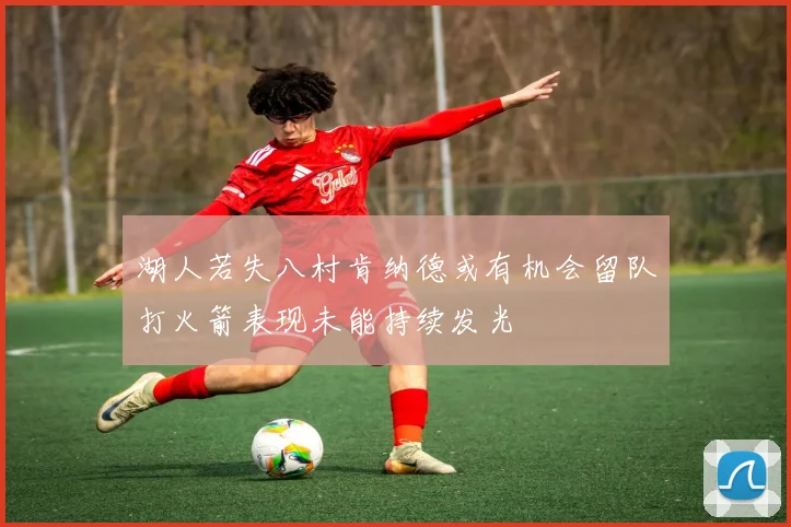 湖人若失八村肯纳德或有机会留队打火箭表现未能持续发光