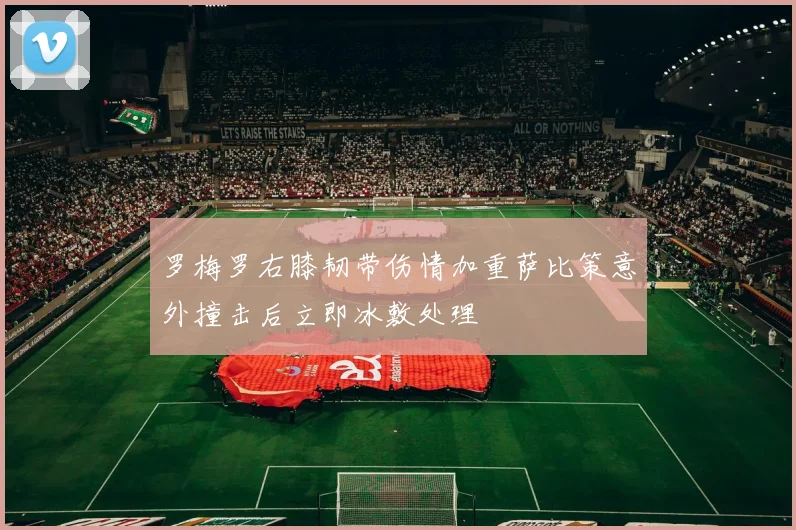 罗梅罗右膝韧带伤情加重萨比策意外撞击后立即冰敷处理