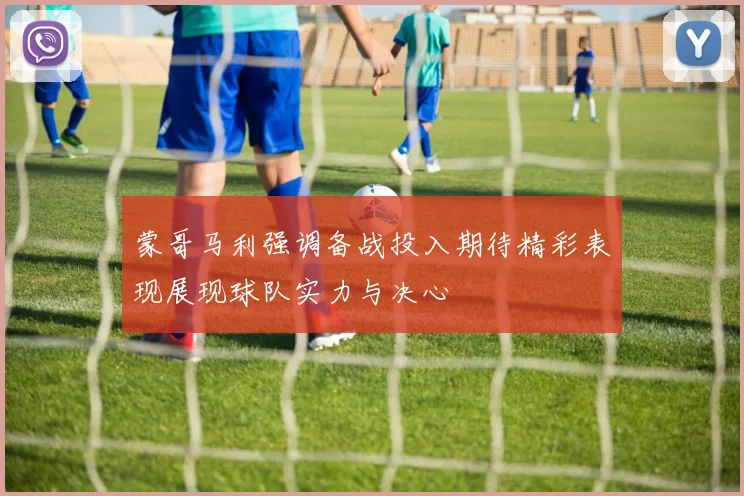 蒙哥马利强调备战投入期待精彩表现展现球队实力与决心