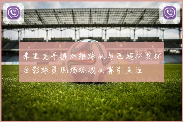 弗里克手握加维球衣与西超杯奖杯合影球员现场观战决赛引关注