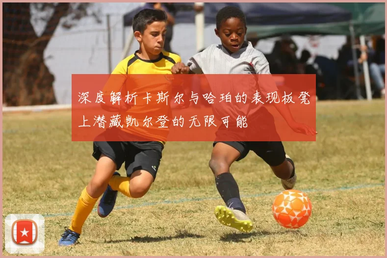深度解析卡斯尔与哈珀的表现板凳上潜藏凯尔登的无限可能