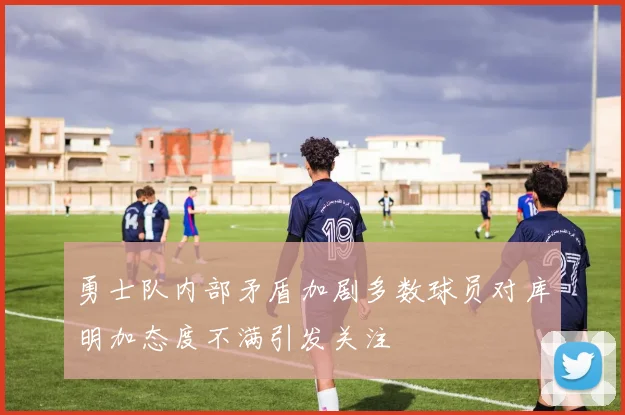 勇士队内部矛盾加剧多数球员对库明加态度不满引发关注