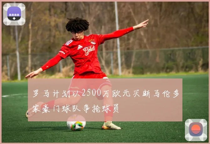 罗马计划以2500万欧元买断马伦多家豪门球队争抢球员