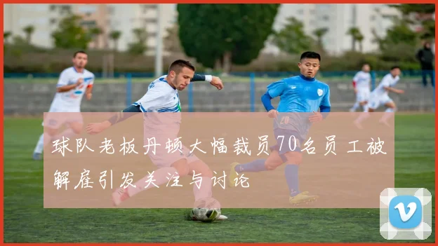 球队老板丹顿大幅裁员70名员工被解雇引发关注与讨论
