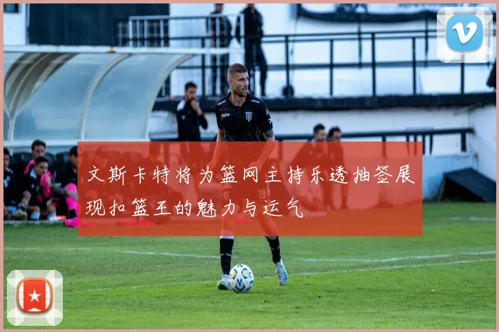 文斯卡特将为篮网主持乐透抽签展现扣篮王的魅力与运气