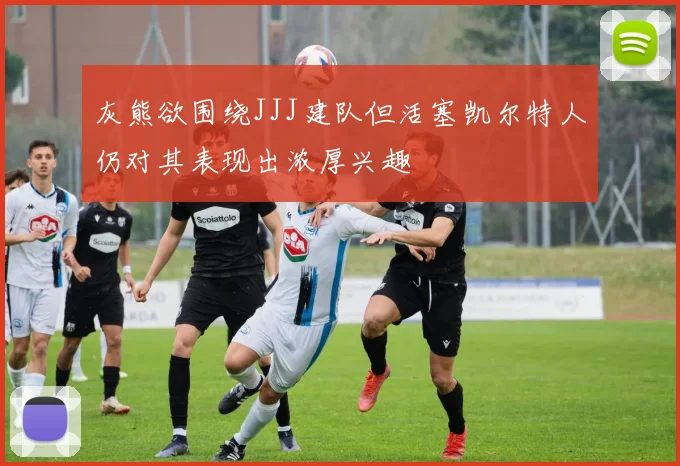 灰熊欲围绕JJJ建队但活塞凯尔特人仍对其表现出浓厚兴趣