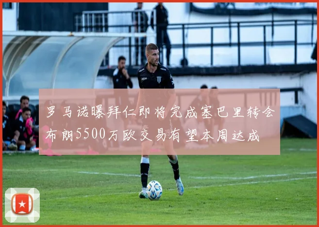 罗马诺曝拜仁即将完成塞巴里转会布朗5500万欧交易有望本周达成
