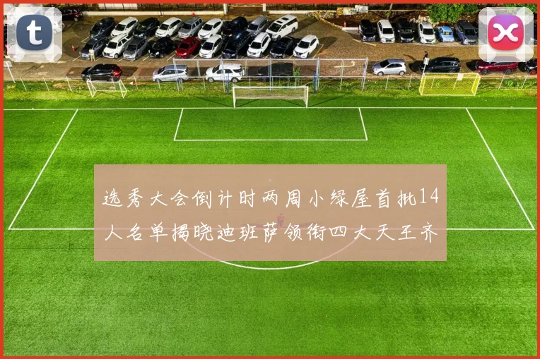选秀大会倒计时两周小绿屋首批14人名单揭晓迪班萨领衔四大天王齐聚