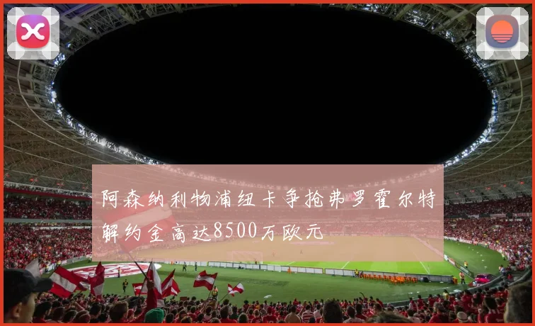 阿森纳利物浦纽卡争抢弗罗霍尔特解约金高达8500万欧元