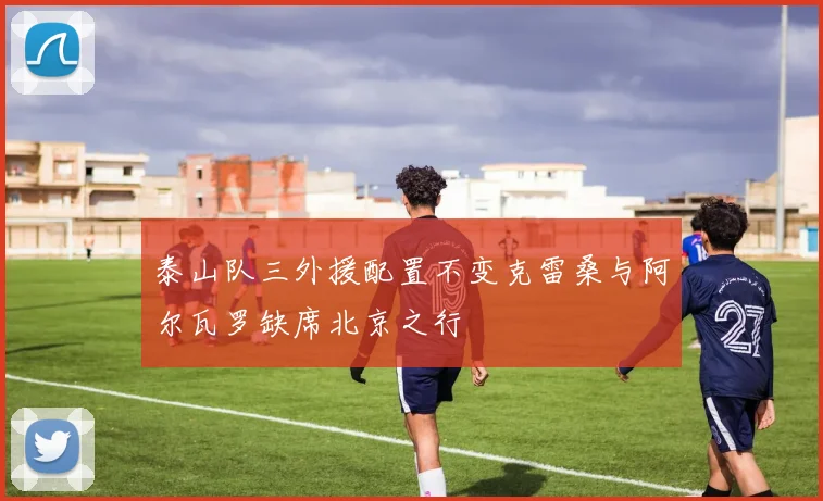 泰山队三外援配置不变克雷桑与阿尔瓦罗缺席北京之行