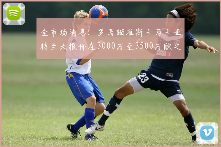 全市场消息：罗马瞄准斯卡马卡亚特兰大报价在3000万至3500万欧之间
