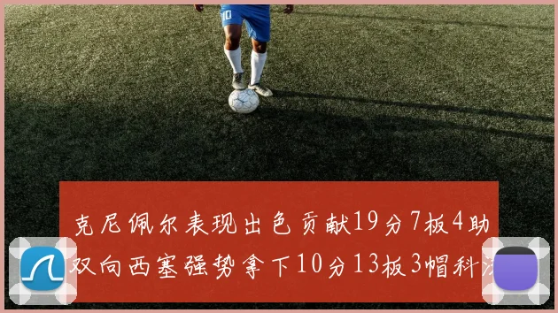 克尼佩尔表现出色贡献19分7板4助双向西塞强势拿下10分13板3帽科沃德也有17分2帽的精彩表现