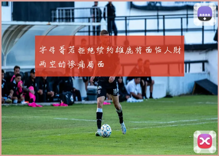 字母哥若拒绝续约雄鹿将面临人财两空的惨痛局面