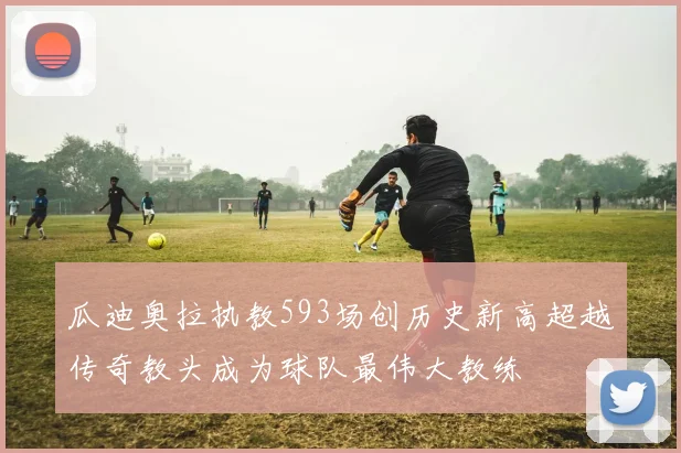 瓜迪奥拉执教593场创历史新高超越传奇教头成为球队最伟大教练