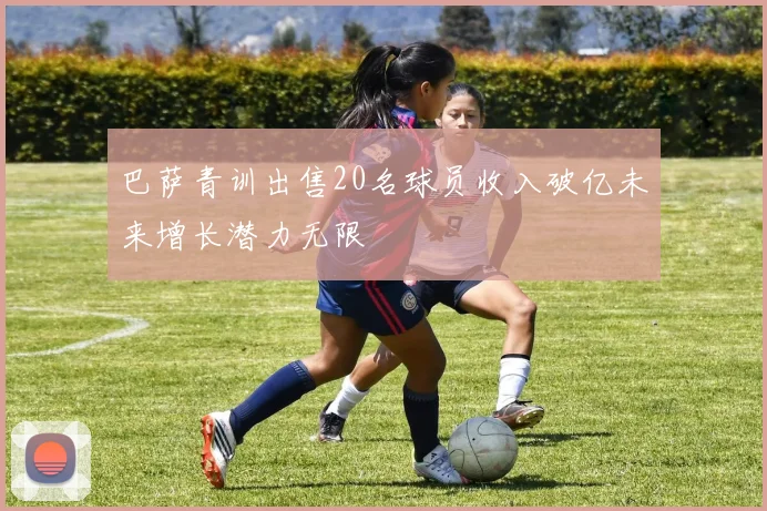 巴萨青训出售20名球员收入破亿未来增长潜力无限