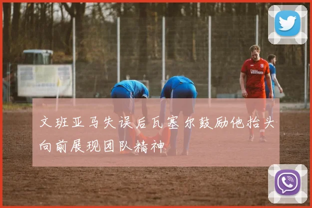 文班亚马失误后瓦塞尔鼓励他抬头向前展现团队精神