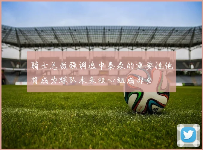 骑士总裁强调选中泰森的重要性他将成为球队未来核心组成部分