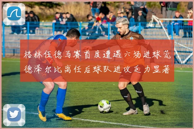 格林伍德马赛首度遭遇六场进球荒德泽尔比离任后球队进攻乏力显著