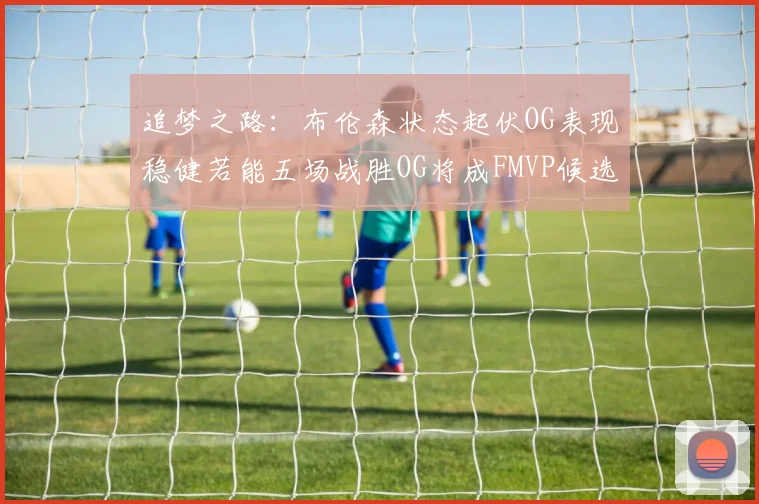 追梦之路：布伦森状态起伏OG表现稳健若能五场战胜OG将成FMVP候选