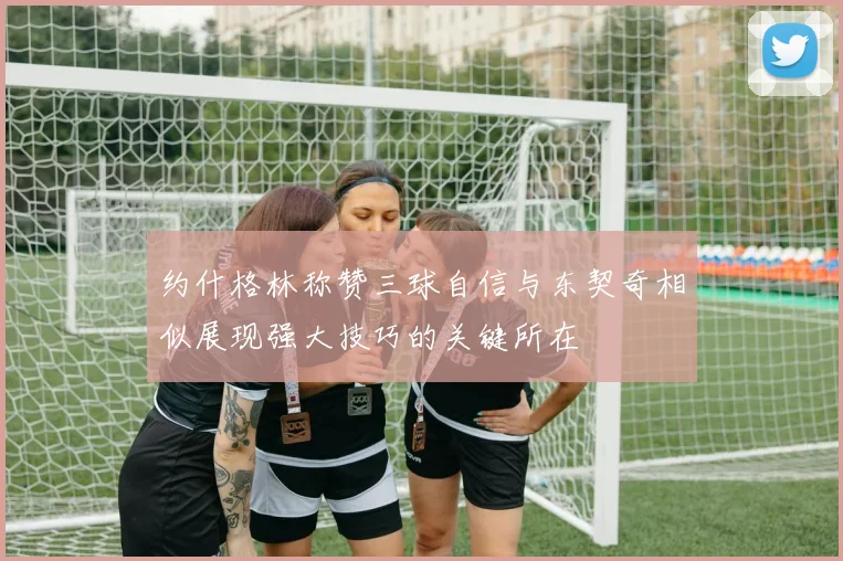 约什格林称赞三球自信与东契奇相似展现强大技巧的关键所在