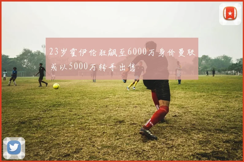 23岁霍伊伦狂飙至6000万身价曼联或以5000万转手出售