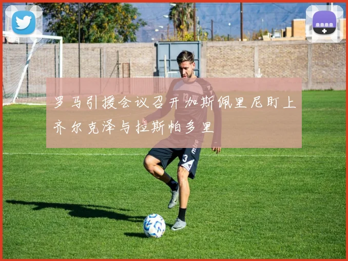 罗马引援会议召开加斯佩里尼盯上齐尔克泽与拉斯帕多里