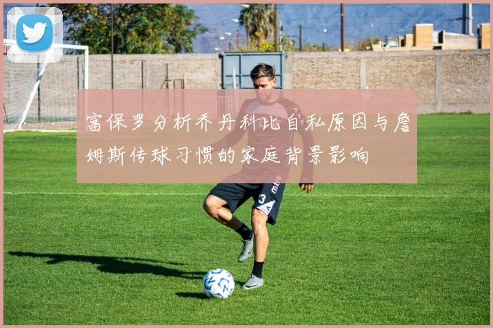 富保罗分析乔丹科比自私原因与詹姆斯传球习惯的家庭背景影响