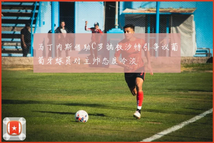 马丁内斯借助C罗执教沙特引争议葡萄牙球员对主帅态度冷淡
