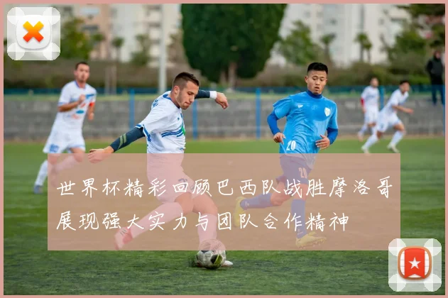 世界杯精彩回顾巴西队战胜摩洛哥展现强大实力与团队合作精神