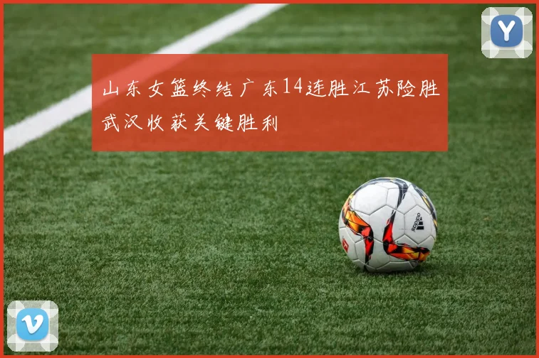山东女篮终结广东14连胜江苏险胜武汉收获关键胜利