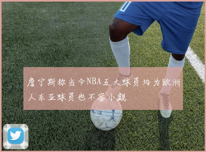 詹宁斯称当今NBA五大球员均为欧洲人东亚球员也不容小觑