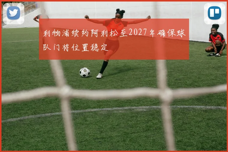 利物浦续约阿利松至2027年确保球队门将位置稳定