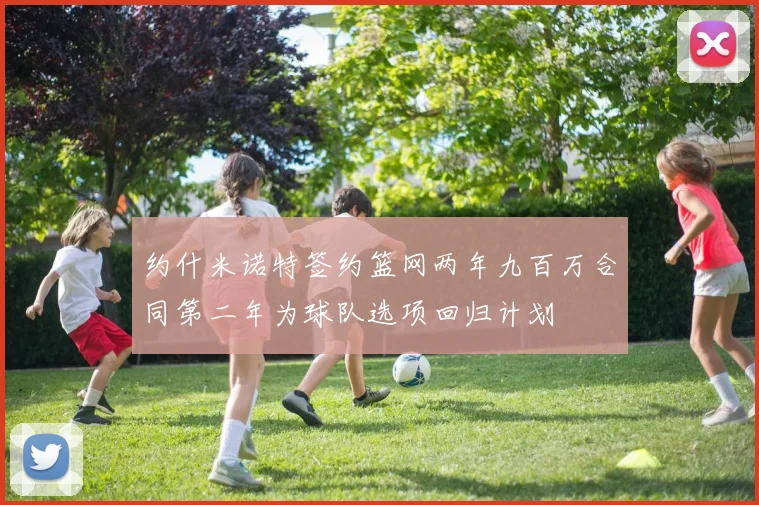 约什米诺特签约篮网两年九百万合同第二年为球队选项回归计划