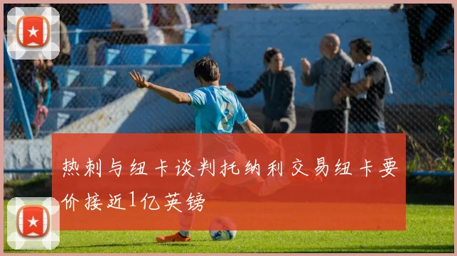 热刺与纽卡谈判托纳利交易纽卡要价接近1亿英镑
