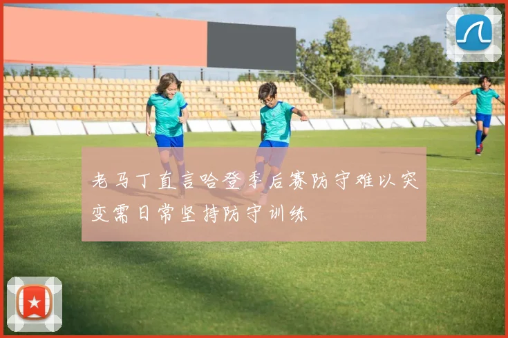 老马丁直言哈登季后赛防守难以突变需日常坚持防守训练
