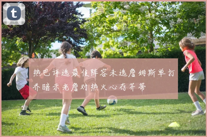 热巴评选最佳阵容未选詹姆斯单打乔暗示老詹对热火心存芥蒂